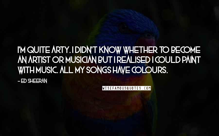 Ed Sheeran Quotes: I'm quite arty. I didn't know whether to become an artist or musician but I realised I could paint with music. All my songs have colours.