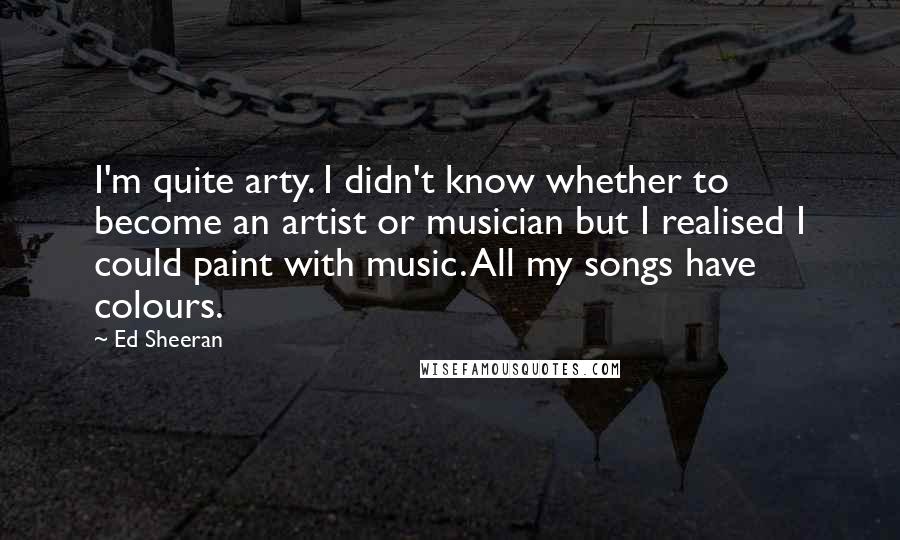 Ed Sheeran Quotes: I'm quite arty. I didn't know whether to become an artist or musician but I realised I could paint with music. All my songs have colours.