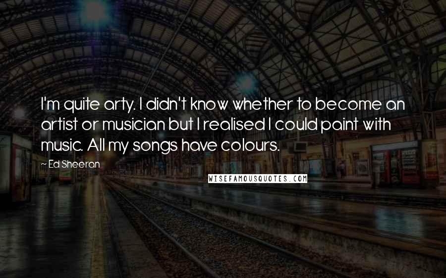 Ed Sheeran Quotes: I'm quite arty. I didn't know whether to become an artist or musician but I realised I could paint with music. All my songs have colours.