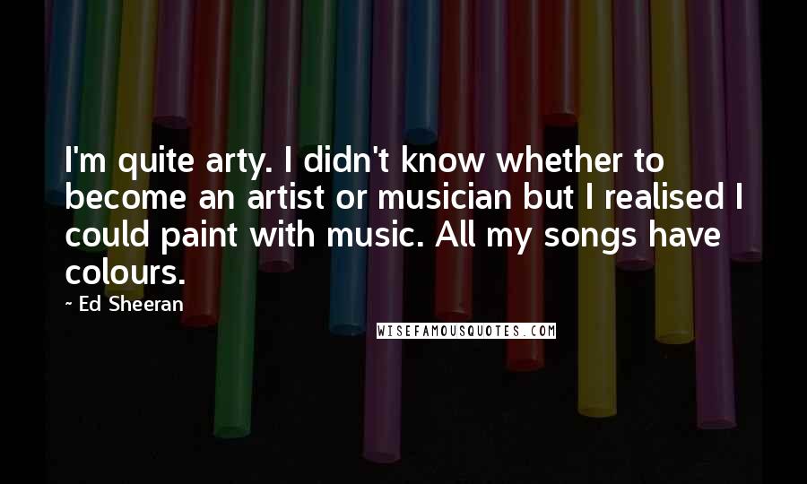 Ed Sheeran Quotes: I'm quite arty. I didn't know whether to become an artist or musician but I realised I could paint with music. All my songs have colours.