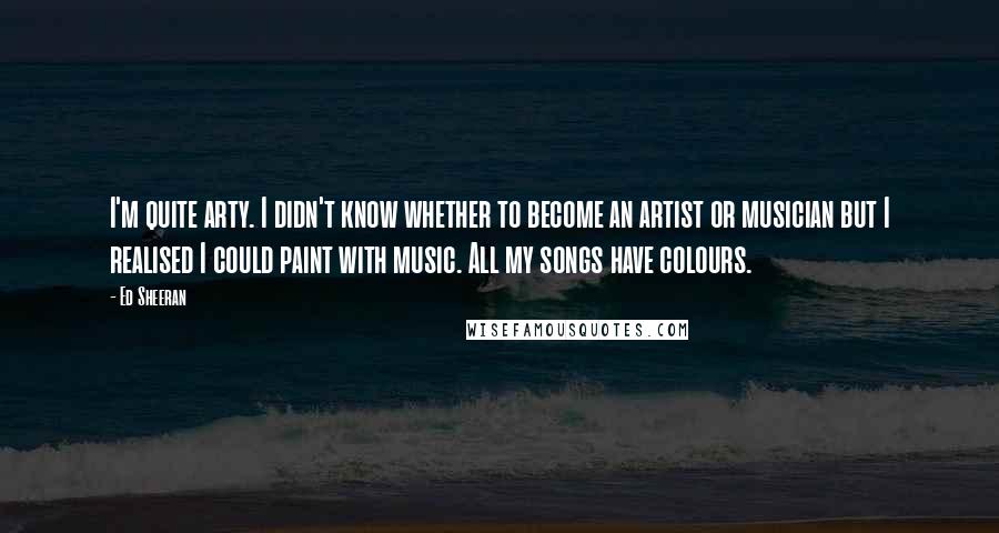 Ed Sheeran Quotes: I'm quite arty. I didn't know whether to become an artist or musician but I realised I could paint with music. All my songs have colours.