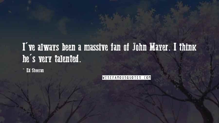 Ed Sheeran Quotes: I've always been a massive fan of John Mayer. I think he's very talented.