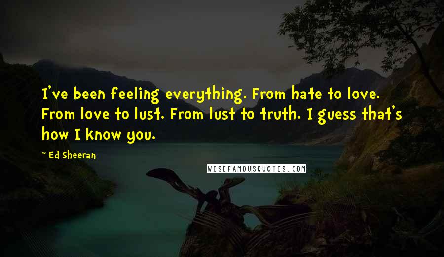 Ed Sheeran Quotes: I've been feeling everything. From hate to love. From love to lust. From lust to truth. I guess that's how I know you.