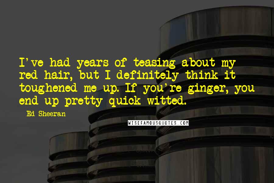 Ed Sheeran Quotes: I've had years of teasing about my red hair, but I definitely think it toughened me up. If you're ginger, you end up pretty quick-witted.