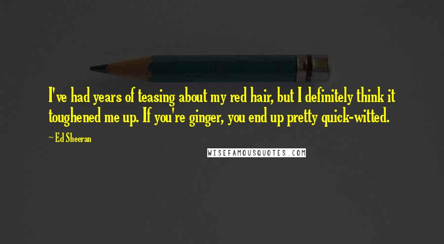 Ed Sheeran Quotes: I've had years of teasing about my red hair, but I definitely think it toughened me up. If you're ginger, you end up pretty quick-witted.