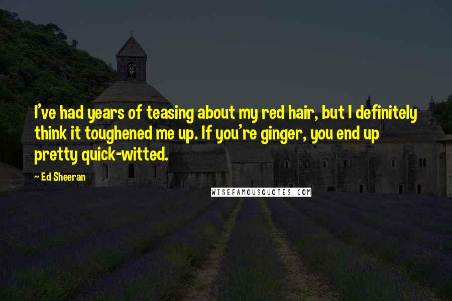 Ed Sheeran Quotes: I've had years of teasing about my red hair, but I definitely think it toughened me up. If you're ginger, you end up pretty quick-witted.