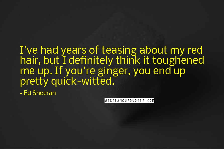 Ed Sheeran Quotes: I've had years of teasing about my red hair, but I definitely think it toughened me up. If you're ginger, you end up pretty quick-witted.