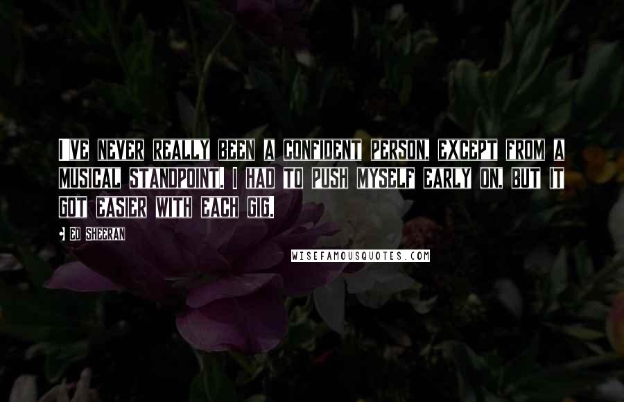 Ed Sheeran Quotes: I've never really been a confident person, except from a musical standpoint. I had to push myself early on, but it got easier with each gig.
