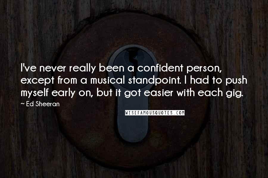 Ed Sheeran Quotes: I've never really been a confident person, except from a musical standpoint. I had to push myself early on, but it got easier with each gig.