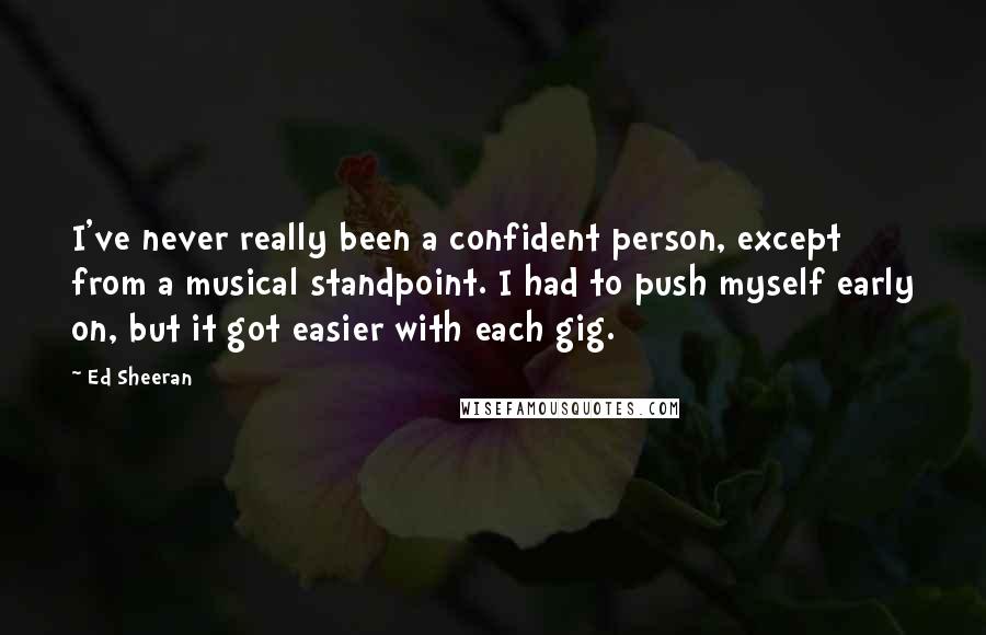 Ed Sheeran Quotes: I've never really been a confident person, except from a musical standpoint. I had to push myself early on, but it got easier with each gig.