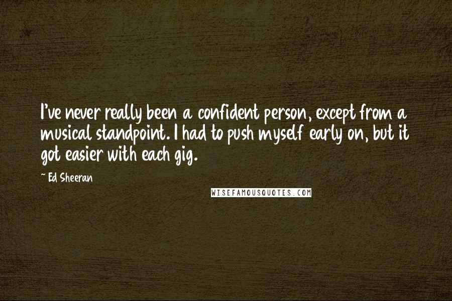 Ed Sheeran Quotes: I've never really been a confident person, except from a musical standpoint. I had to push myself early on, but it got easier with each gig.