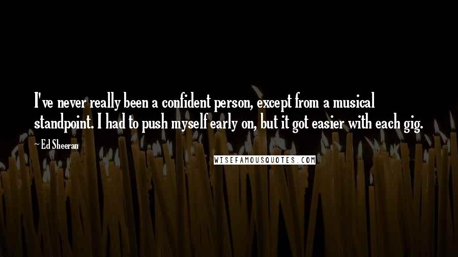 Ed Sheeran Quotes: I've never really been a confident person, except from a musical standpoint. I had to push myself early on, but it got easier with each gig.