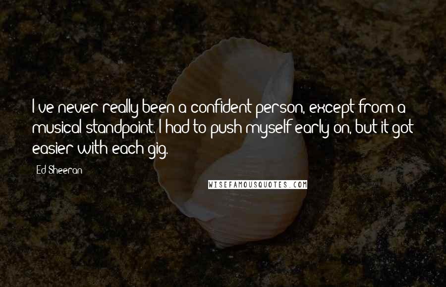 Ed Sheeran Quotes: I've never really been a confident person, except from a musical standpoint. I had to push myself early on, but it got easier with each gig.