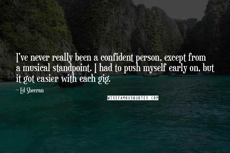 Ed Sheeran Quotes: I've never really been a confident person, except from a musical standpoint. I had to push myself early on, but it got easier with each gig.