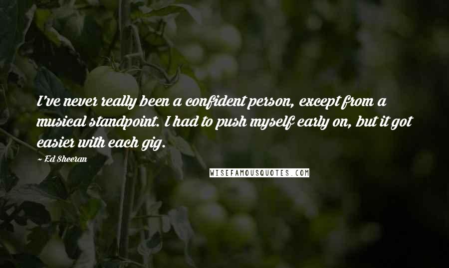 Ed Sheeran Quotes: I've never really been a confident person, except from a musical standpoint. I had to push myself early on, but it got easier with each gig.