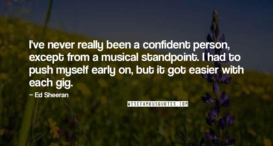 Ed Sheeran Quotes: I've never really been a confident person, except from a musical standpoint. I had to push myself early on, but it got easier with each gig.