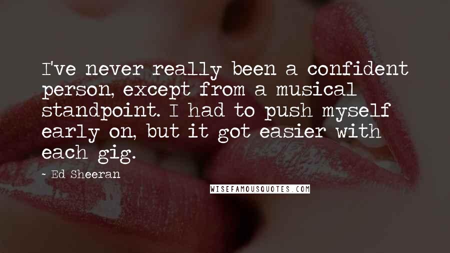 Ed Sheeran Quotes: I've never really been a confident person, except from a musical standpoint. I had to push myself early on, but it got easier with each gig.