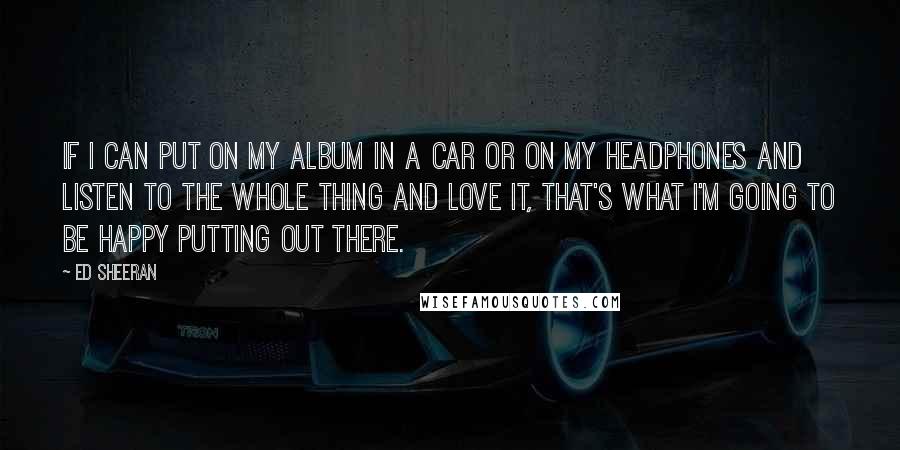 Ed Sheeran Quotes: If I can put on my album in a car or on my headphones and listen to the whole thing and love it, that's what I'm going to be happy putting out there.