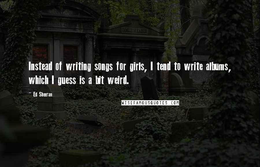 Ed Sheeran Quotes: Instead of writing songs for girls, I tend to write albums, which I guess is a bit weird.