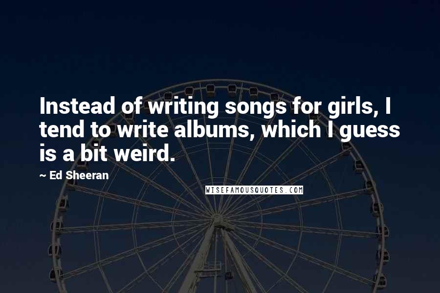 Ed Sheeran Quotes: Instead of writing songs for girls, I tend to write albums, which I guess is a bit weird.