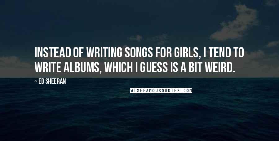 Ed Sheeran Quotes: Instead of writing songs for girls, I tend to write albums, which I guess is a bit weird.