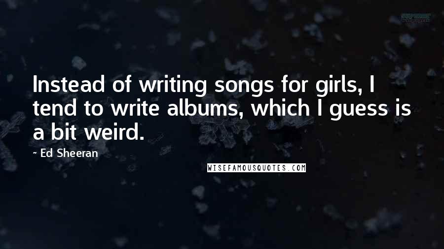 Ed Sheeran Quotes: Instead of writing songs for girls, I tend to write albums, which I guess is a bit weird.