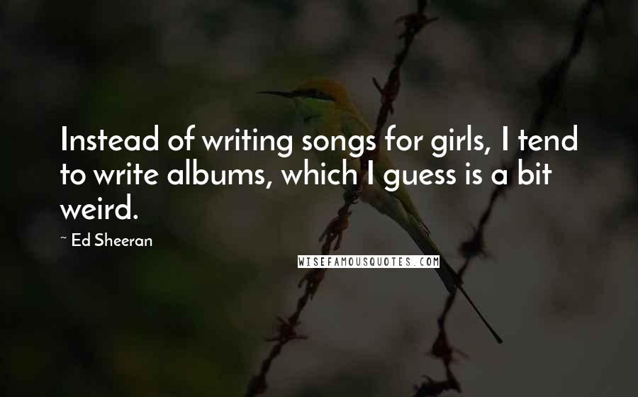 Ed Sheeran Quotes: Instead of writing songs for girls, I tend to write albums, which I guess is a bit weird.