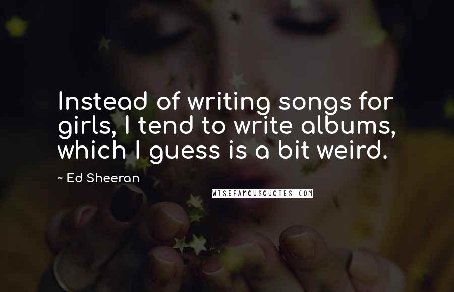 Ed Sheeran Quotes: Instead of writing songs for girls, I tend to write albums, which I guess is a bit weird.