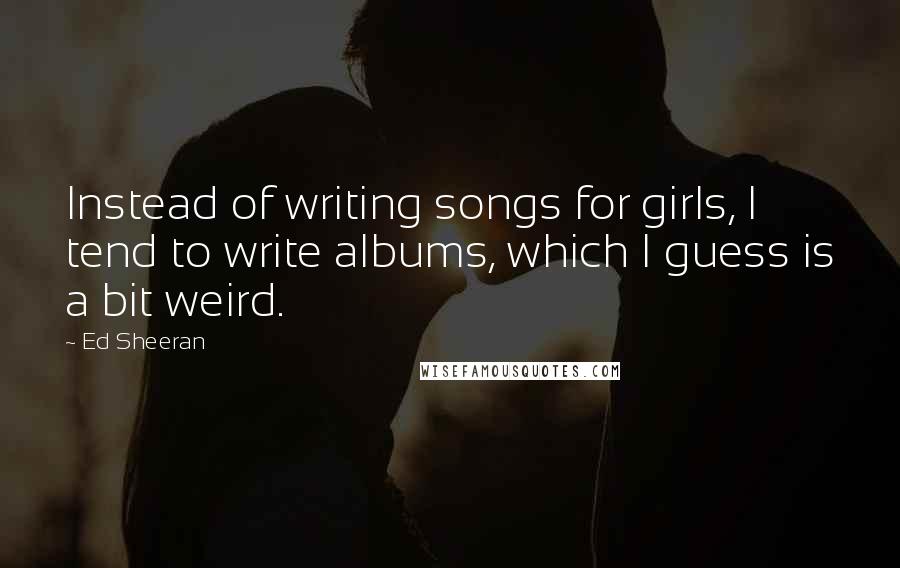 Ed Sheeran Quotes: Instead of writing songs for girls, I tend to write albums, which I guess is a bit weird.