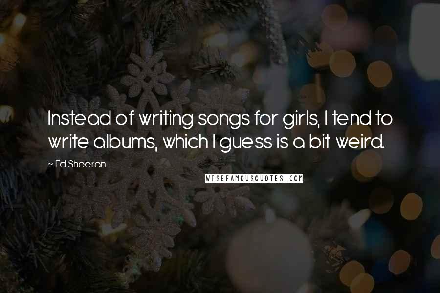 Ed Sheeran Quotes: Instead of writing songs for girls, I tend to write albums, which I guess is a bit weird.