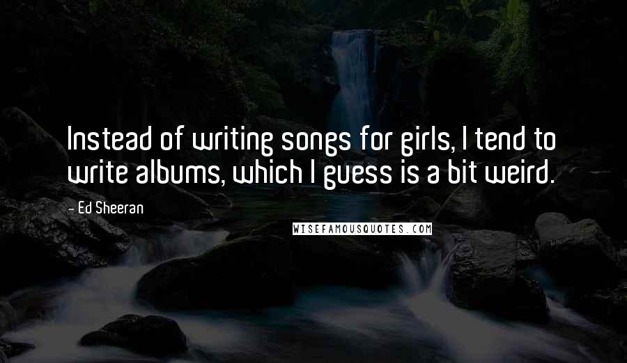 Ed Sheeran Quotes: Instead of writing songs for girls, I tend to write albums, which I guess is a bit weird.