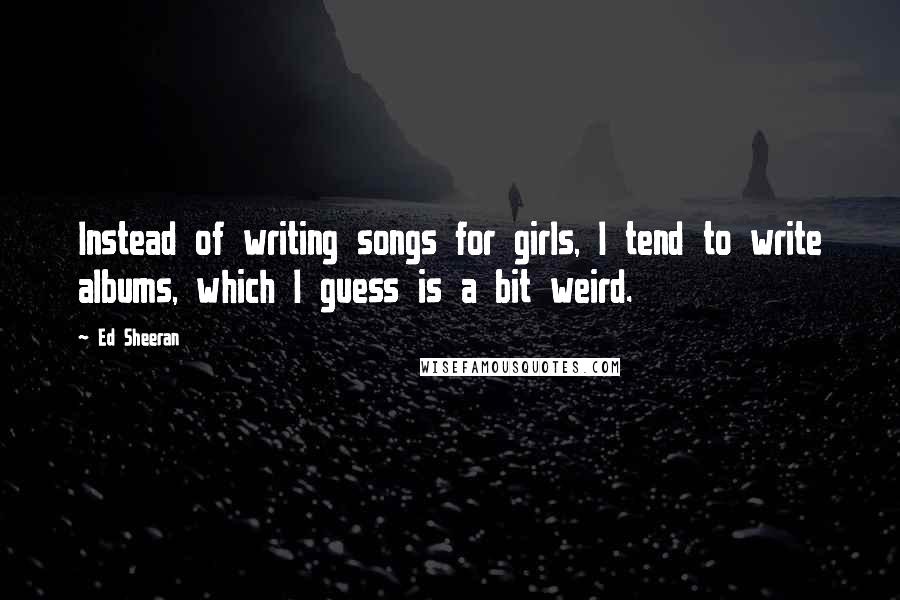 Ed Sheeran Quotes: Instead of writing songs for girls, I tend to write albums, which I guess is a bit weird.