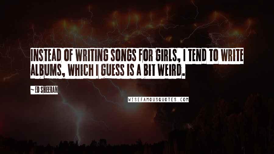 Ed Sheeran Quotes: Instead of writing songs for girls, I tend to write albums, which I guess is a bit weird.