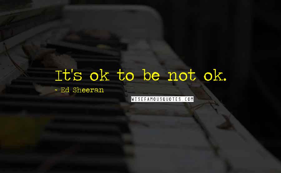 Ed Sheeran Quotes: It's ok to be not ok.