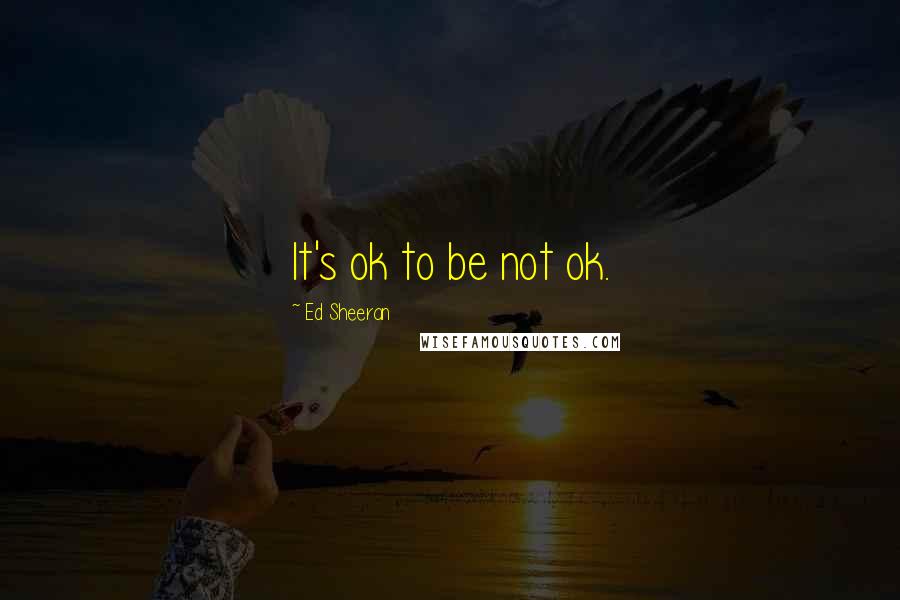 Ed Sheeran Quotes: It's ok to be not ok.