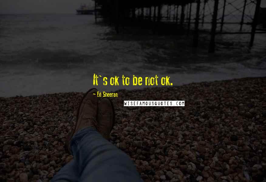 Ed Sheeran Quotes: It's ok to be not ok.