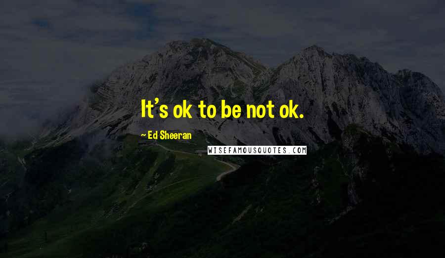 Ed Sheeran Quotes: It's ok to be not ok.