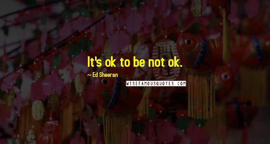 Ed Sheeran Quotes: It's ok to be not ok.