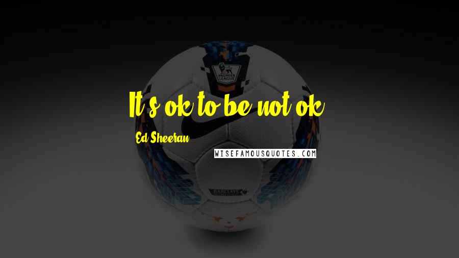 Ed Sheeran Quotes: It's ok to be not ok.