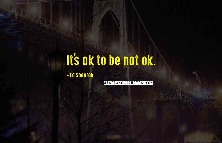 Ed Sheeran Quotes: It's ok to be not ok.