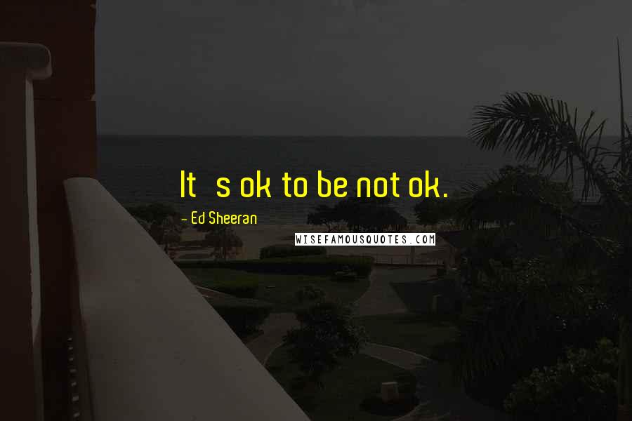 Ed Sheeran Quotes: It's ok to be not ok.