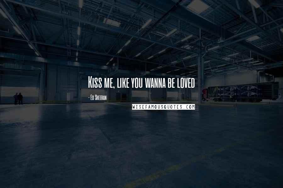 Ed Sheeran Quotes: Kiss me, like you wanna be loved