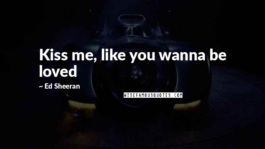 Ed Sheeran Quotes: Kiss me, like you wanna be loved