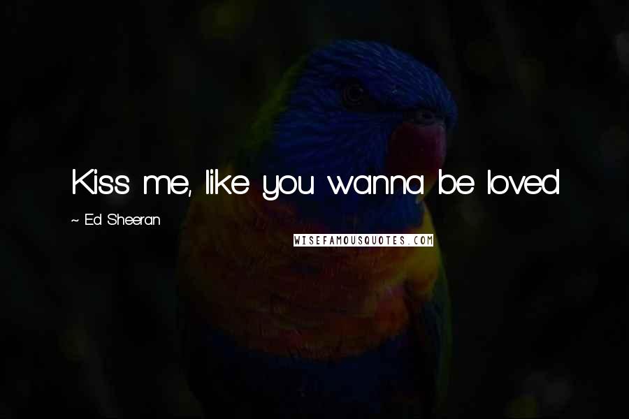 Ed Sheeran Quotes: Kiss me, like you wanna be loved