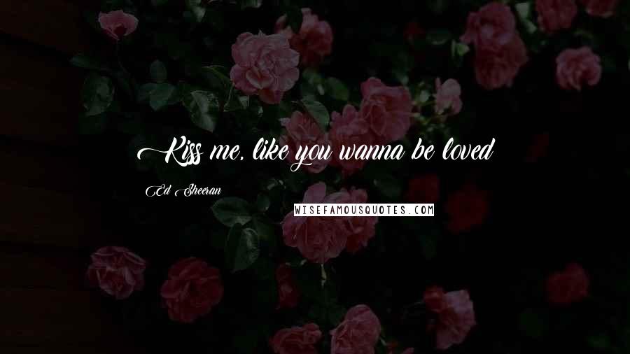 Ed Sheeran Quotes: Kiss me, like you wanna be loved