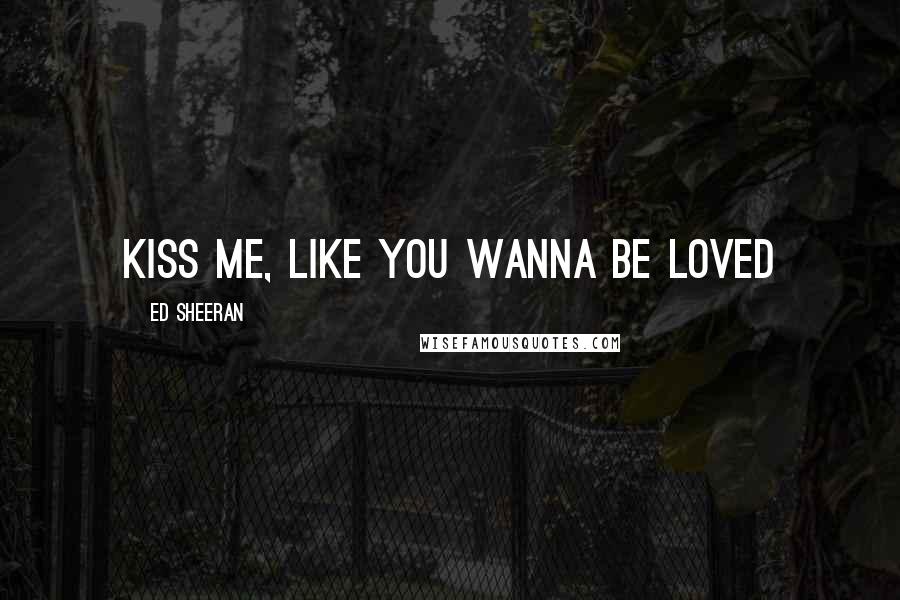 Ed Sheeran Quotes: Kiss me, like you wanna be loved