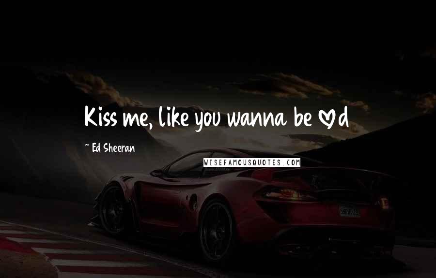 Ed Sheeran Quotes: Kiss me, like you wanna be loved