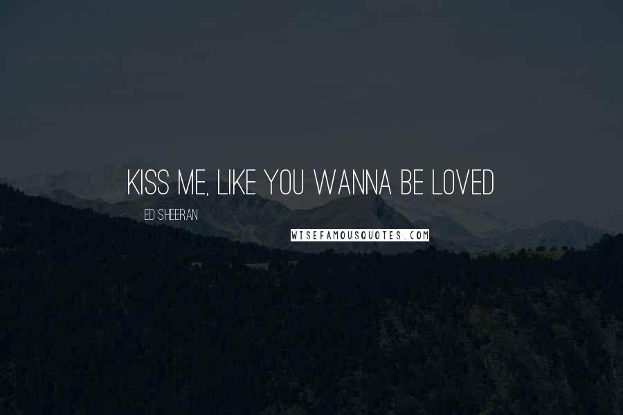 Ed Sheeran Quotes: Kiss me, like you wanna be loved