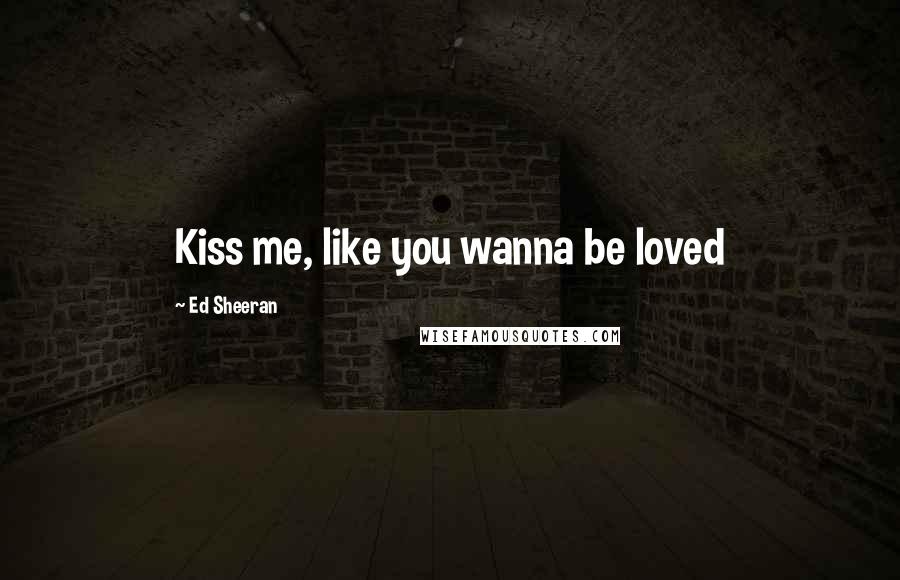 Ed Sheeran Quotes: Kiss me, like you wanna be loved