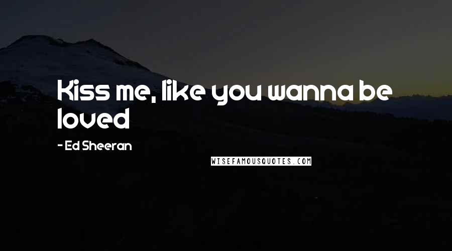 Ed Sheeran Quotes: Kiss me, like you wanna be loved